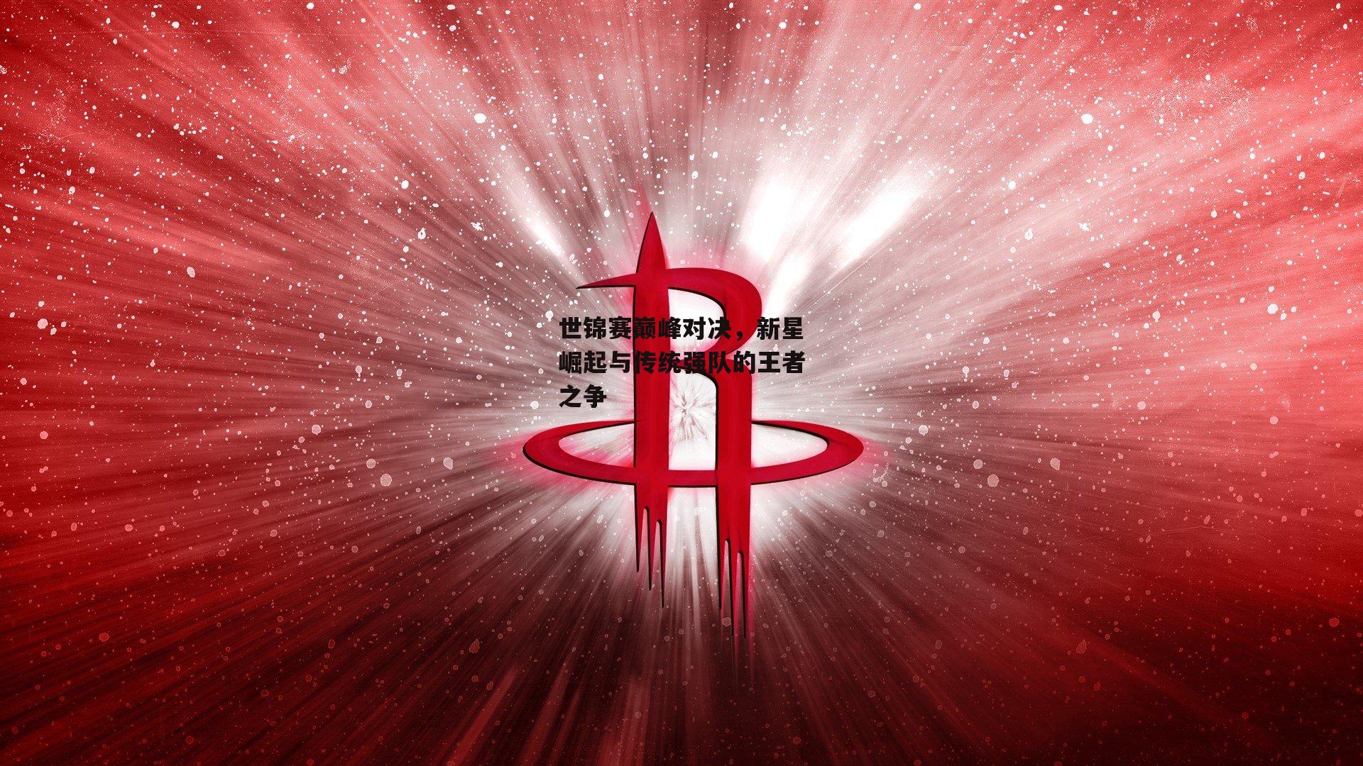 世锦赛巅峰对决,新星崛起与传统强队的王者之争